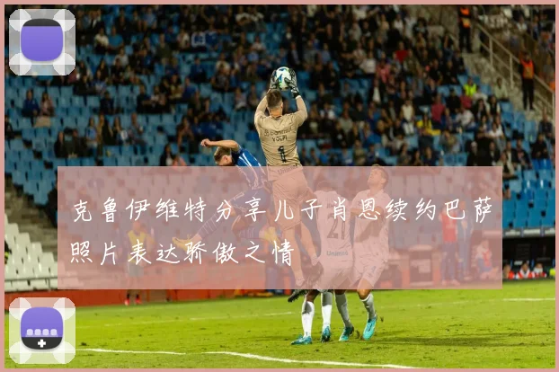克鲁伊维特分享儿子肖恩续约巴萨照片表达骄傲之情