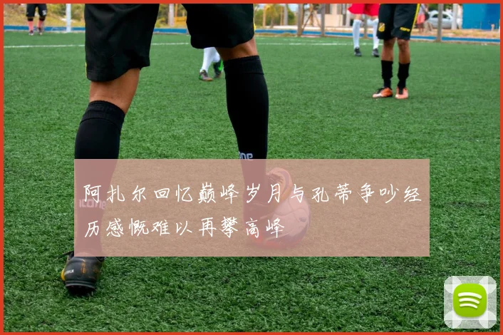 阿扎尔回忆巅峰岁月与孔蒂争吵经历感慨难以再攀高峰