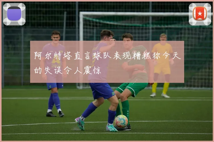 阿尔特塔直言球队表现糟糕称今天的失误令人震惊