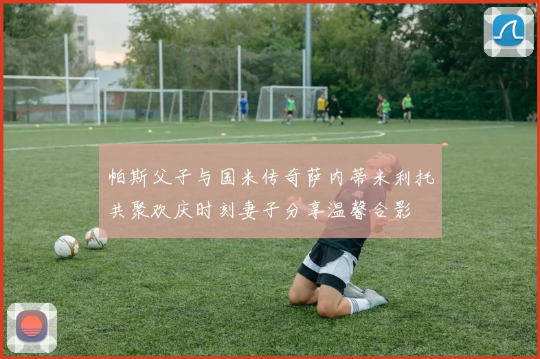 帕斯父子与国米传奇萨内蒂米利托共聚欢庆时刻妻子分享温馨合影
