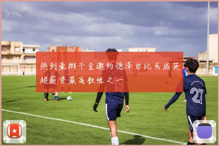 热刺豪掷千金邀约德泽尔比或成英超薪资最高教练之一