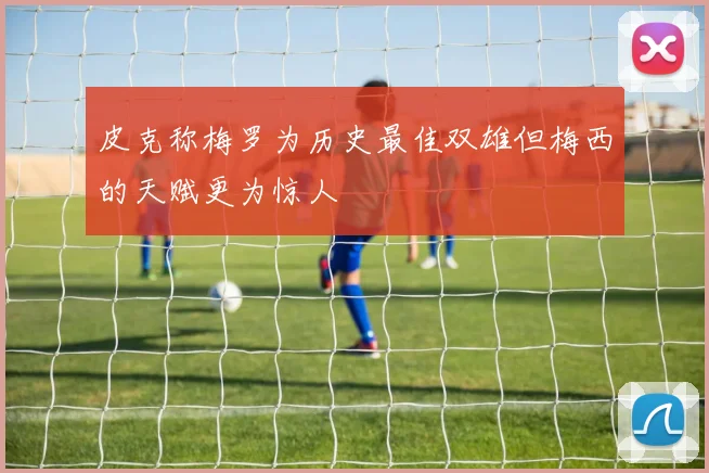 皮克称梅罗为历史最佳双雄但梅西的天赋更为惊人