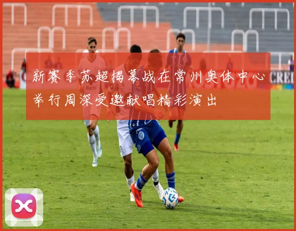 新赛季苏超揭幕战在常州奥体中心举行周深受邀献唱精彩演出