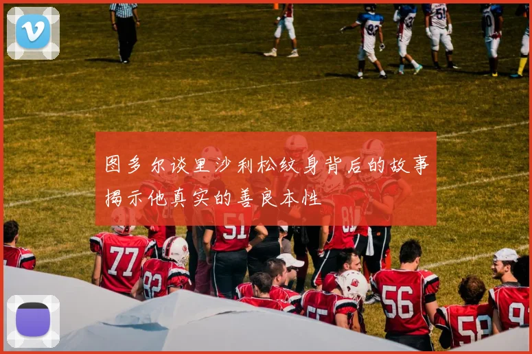 图多尔谈里沙利松纹身背后的故事揭示他真实的善良本性
