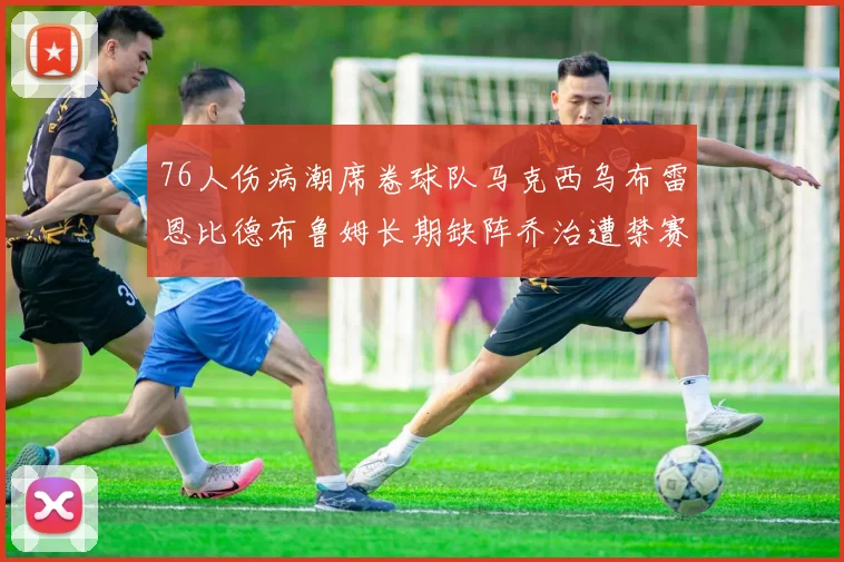 76人伤病潮席卷球队马克西乌布雷恩比德布鲁姆长期缺阵乔治遭禁赛困扰
