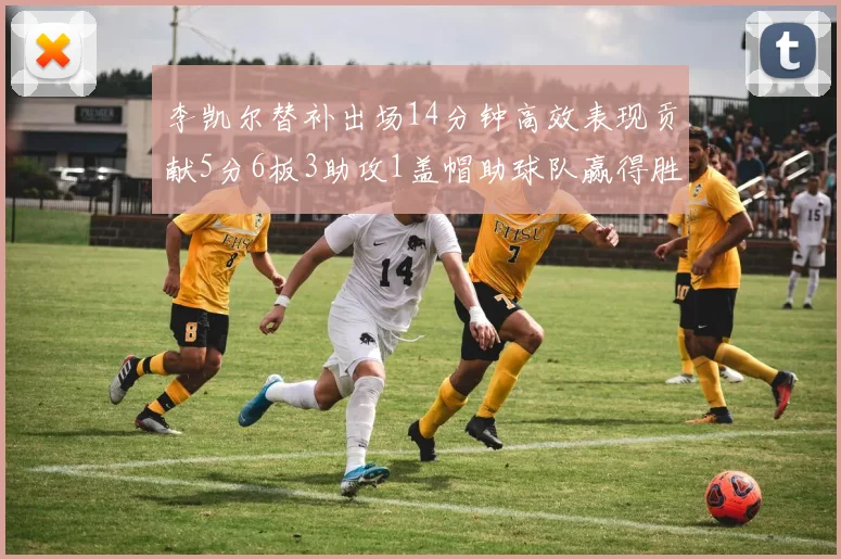 李凯尔替补出场14分钟高效表现贡献5分6板3助攻1盖帽助球队赢得胜利